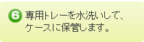 専用トレーを水洗いしてケースに保管します。