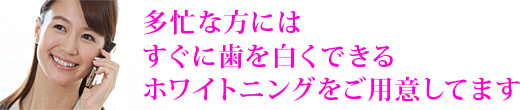 多忙な方には、すぐに歯を白くできる“ホワイトニング”をご用意しています